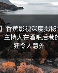 【速报】香蕉影视深度揭秘：秘闻风波背后，主持人在酒吧后巷的角色疯狂令人意外