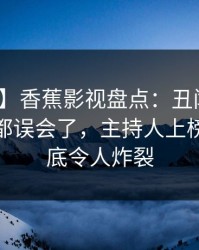 【速报】香蕉影视盘点：丑闻最少99%的人都误会了，主持人上榜理由彻底令人炸裂