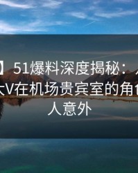 【震惊】51爆料深度揭秘：八卦风波背后，大V在机场贵宾室的角色异常令人意外