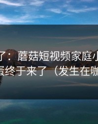 凌晨爆了：蘑菇短视频家庭小事，隐藏彩蛋终于来了（发生在咖啡店）