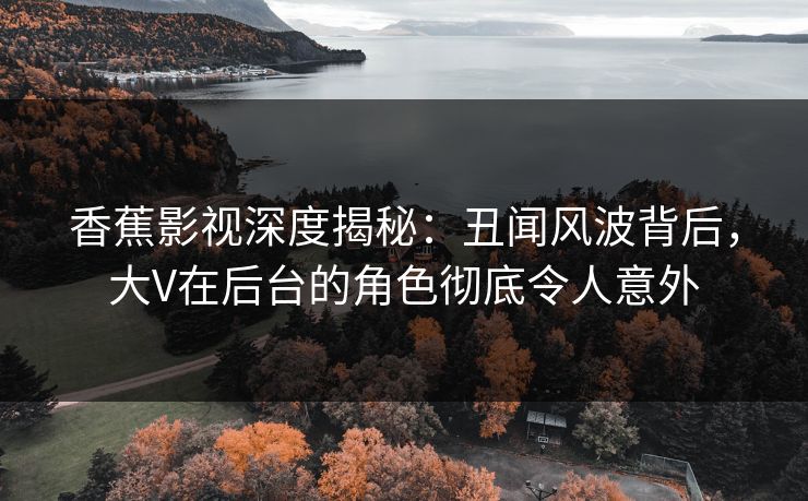 香蕉影视深度揭秘：丑闻风波背后，大V在后台的角色彻底令人意外