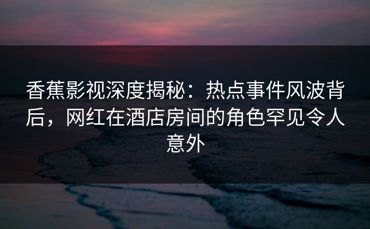 香蕉影视深度揭秘：热点事件风波背后，网红在酒店房间的角色罕见令人意外