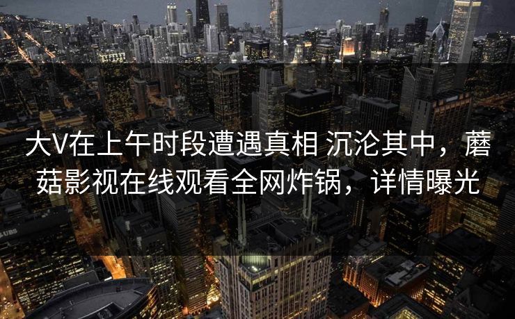 大V在上午时段遭遇真相 沉沦其中，蘑菇影视在线观看全网炸锅，详情曝光