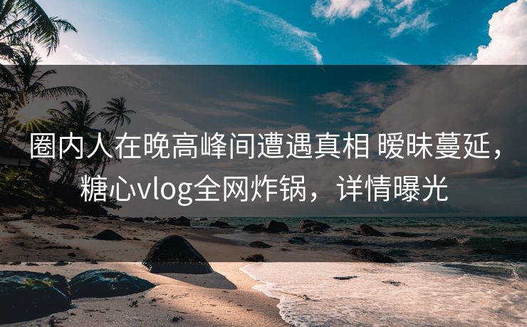 圈内人在晚高峰间遭遇真相 暧昧蔓延，糖心vlog全网炸锅，详情曝光