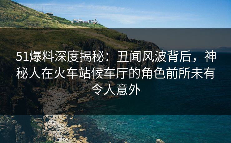 51爆料深度揭秘:丑闻风波背后,神秘人在火车站候车厅的角色前所未有令人意外 51爆料深度揭秘:丑闻风波背后,神秘人在火车站候车厅的角色前所未有令人意外