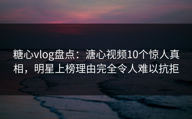 糖心vlog盘点：溏心视频10个惊人真相，明星上榜理由完全令人难以抗拒