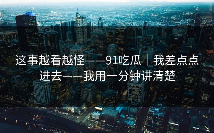 这事越看越怪——91吃瓜｜我差点点进去——我用一分钟讲清楚