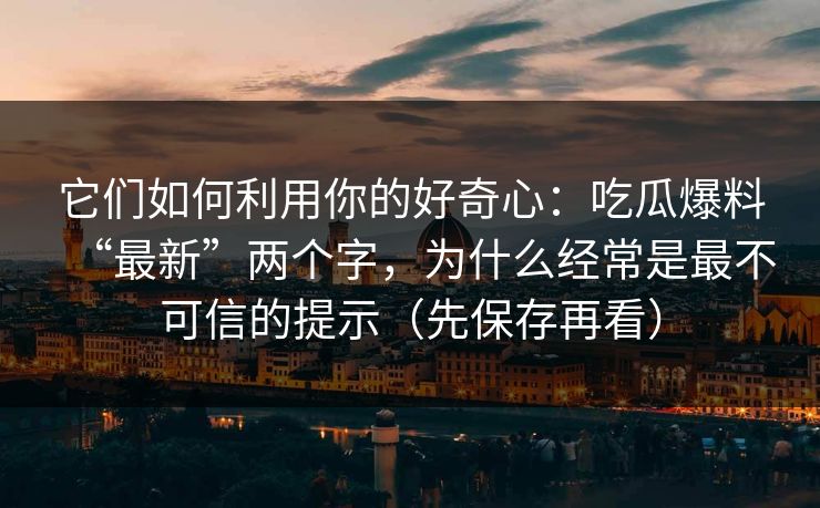 它们如何利用你的好奇心:吃瓜爆料“最新”两个字,为什么经常是最不可信的提示(先保存再看) 它们如何利用你的好奇心:吃瓜爆料“最新”两个字,为什么经常是最不可信的提示(先保存再看)