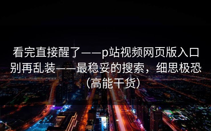 看完直接醒了——p站视频网页版入口别再乱装——最稳妥的搜索，细思极恐（高能干货）