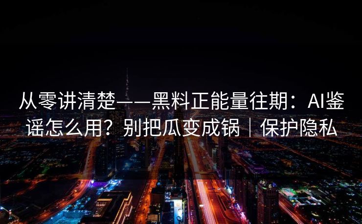 从零讲清楚——黑料正能量往期：AI鉴谣怎么用？别把瓜变成锅｜保护隐私