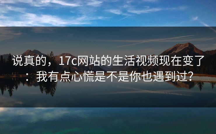 说真的，17c网站的生活视频现在变了：我有点心慌是不是你也遇到过？