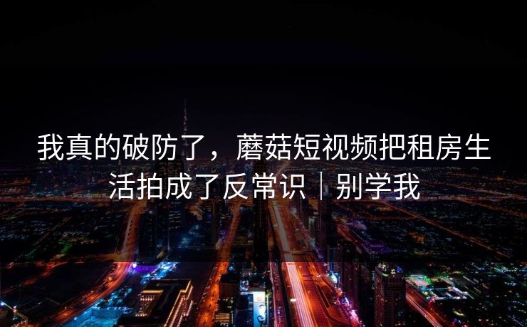 我真的破防了，蘑菇短视频把租房生活拍成了反常识｜别学我