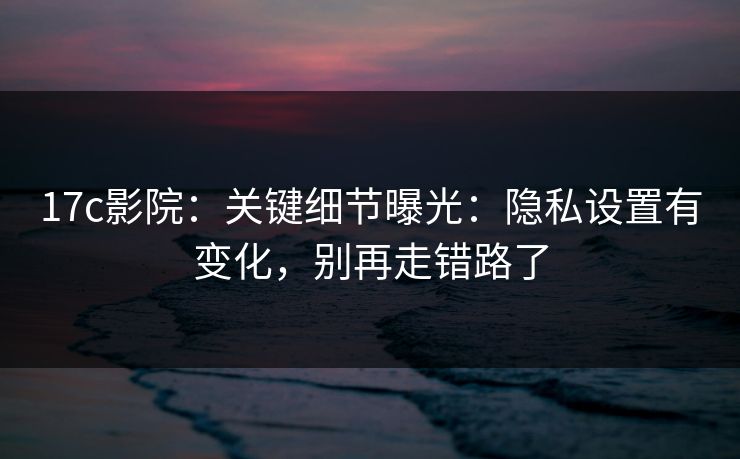 17c影院：关键细节曝光：隐私设置有变化，别再走错路了