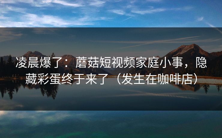 凌晨爆了：蘑菇短视频家庭小事，隐藏彩蛋终于来了（发生在咖啡店）
