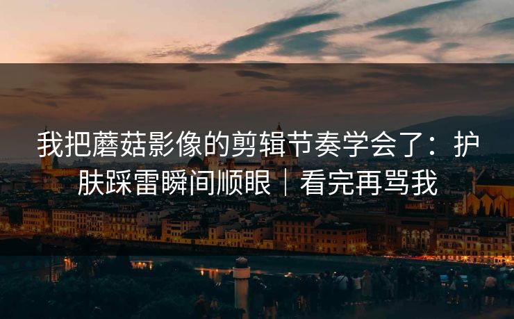我把蘑菇影像的剪辑节奏学会了：护肤踩雷瞬间顺眼｜看完再骂我