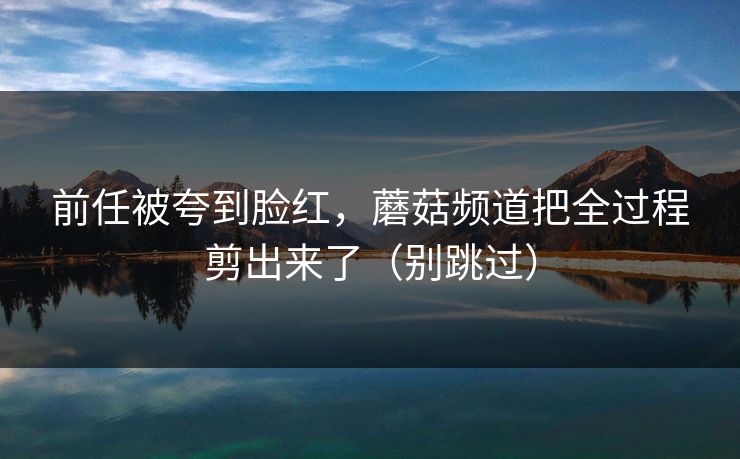 前任被夸到脸红，蘑菇频道把全过程剪出来了（别跳过）
