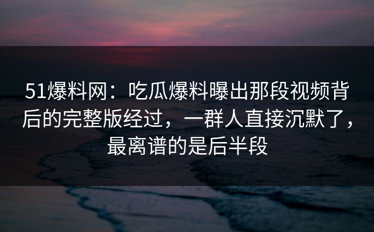 51爆料网:吃瓜爆料曝出那段视频背后的完整版经过,一群人直接沉默了,最离谱的是后半段 51爆料网:吃瓜爆料曝出那段视频背后的完整版经过,一群人直接沉默了,最离谱的是后半段