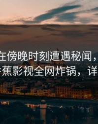 神秘人在傍晚时刻遭遇秘闻，瞬间沦陷，香蕉影视全网炸锅，详情探秘