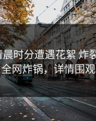 大V在清晨时分遭遇花絮 炸裂，91网全网炸锅，详情围观