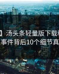 【独家】汤头条轻量版下载科普：热点事件背后10个细节真相