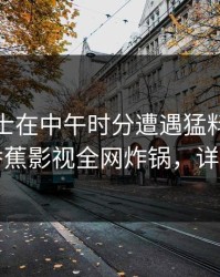 业内人士在中午时分遭遇猛料刷屏不断，香蕉影视全网炸锅，详情围观