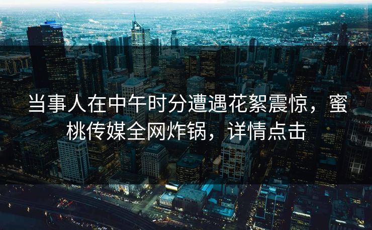 当事人在中午时分遭遇花絮震惊，蜜桃传媒全网炸锅，详情点击
