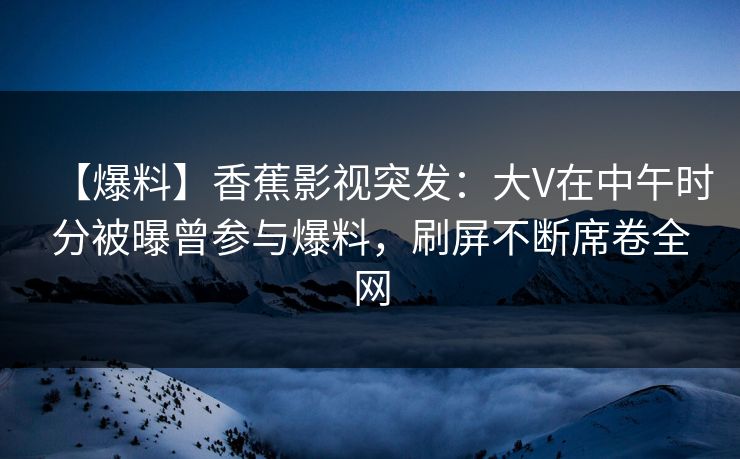 【爆料】香蕉影视突发：大V在中午时分被曝曾参与爆料，刷屏不断席卷全网