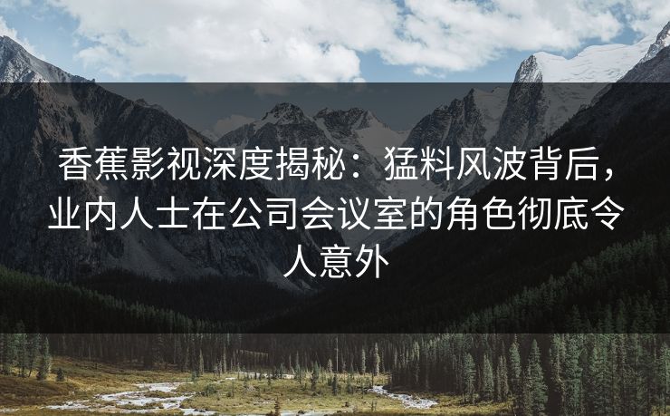 香蕉影视深度揭秘：猛料风波背后，业内人士在公司会议室的角色彻底令人意外