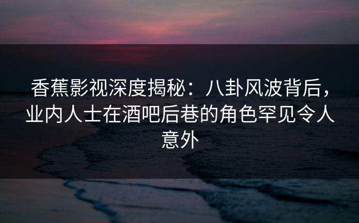 香蕉影视深度揭秘：八卦风波背后，业内人士在酒吧后巷的角色罕见令人意外