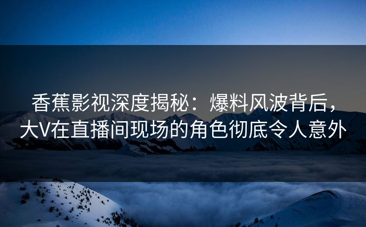 香蕉影视深度揭秘：爆料风波背后，大V在直播间现场的角色彻底令人意外