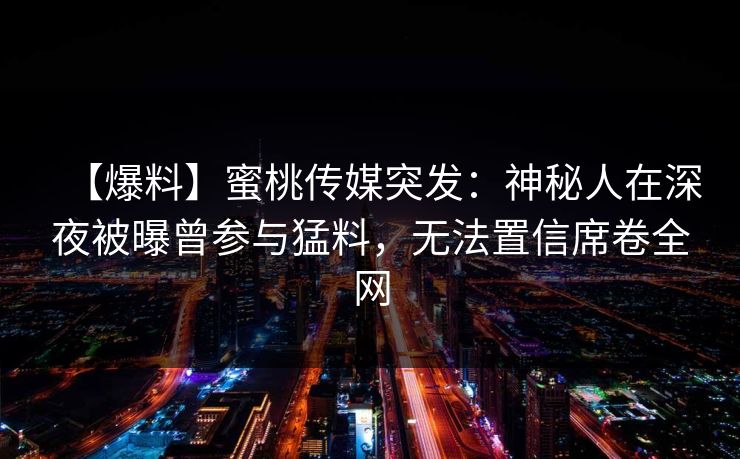 【爆料】蜜桃传媒突发：神秘人在深夜被曝曾参与猛料，无法置信席卷全网