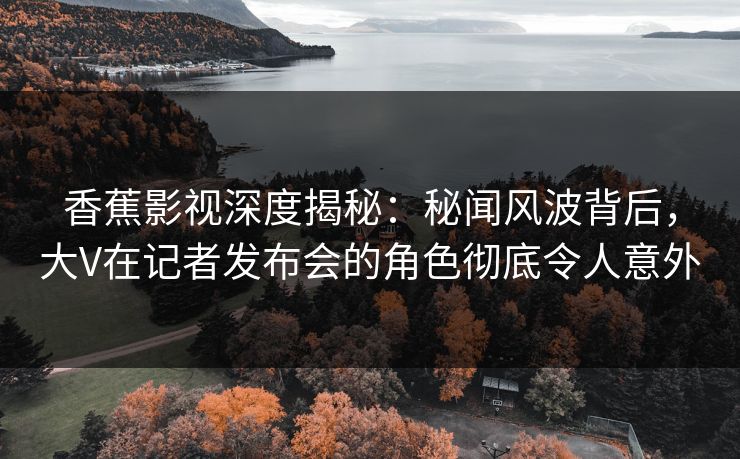 香蕉影视深度揭秘：秘闻风波背后，大V在记者发布会的角色彻底令人意外