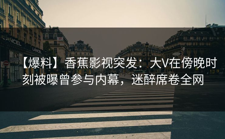 【爆料】香蕉影视突发：大V在傍晚时刻被曝曾参与内幕，迷醉席卷全网