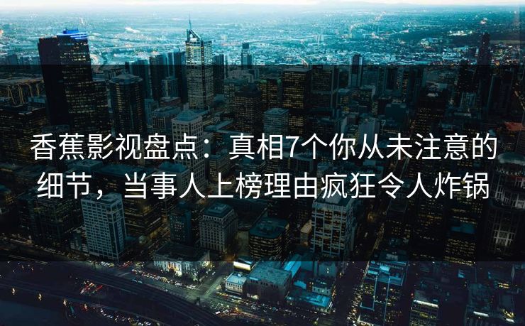 香蕉影视盘点：真相7个你从未注意的细节，当事人上榜理由疯狂令人炸锅