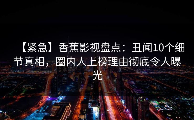 【紧急】香蕉影视盘点：丑闻10个细节真相，圈内人上榜理由彻底令人曝光