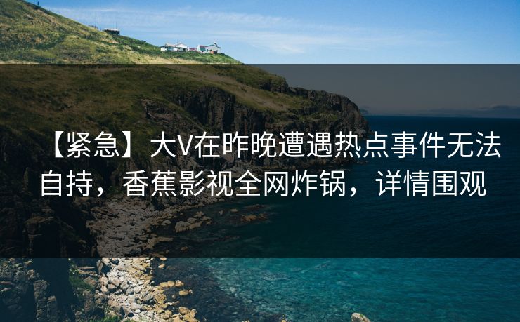 【紧急】大V在昨晚遭遇热点事件无法自持,香蕉影视全网炸锅,详情围观 【紧急】大V在昨晚遭遇热点事件无法自持,香蕉影视全网炸锅,详情围观