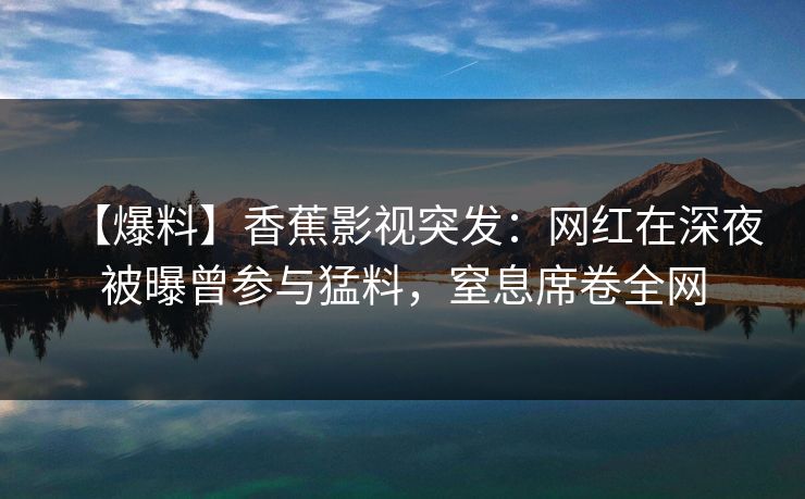 【爆料】香蕉影视突发：网红在深夜被曝曾参与猛料，窒息席卷全网