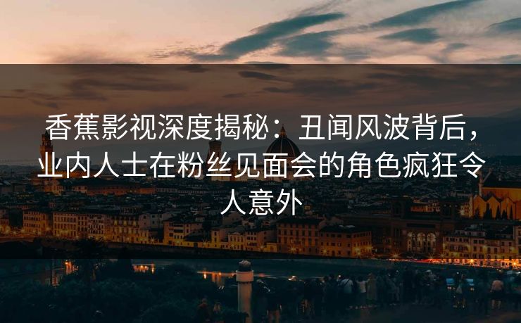 香蕉影视深度揭秘:丑闻风波背后,业内人士在粉丝见面会的角色疯狂令人意外 香蕉影视深度揭秘:丑闻风波背后,业内人士在粉丝见面会的角色疯狂令人意外