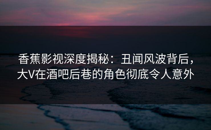 香蕉影视深度揭秘：丑闻风波背后，大V在酒吧后巷的角色彻底令人意外