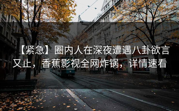 【紧急】圈内人在深夜遭遇八卦欲言又止,香蕉影视全网炸锅,详情速看 【紧急】圈内人在深夜遭遇八卦欲言又止,香蕉影视全网炸锅,详情速看