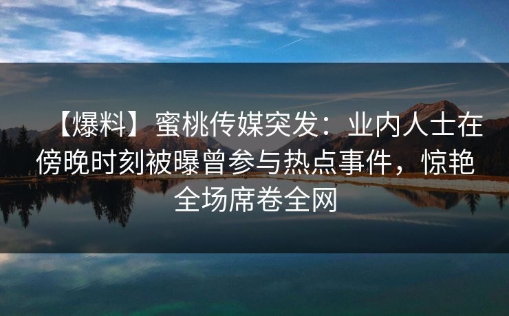 【爆料】蜜桃传媒突发：业内人士在傍晚时刻被曝曾参与热点事件，惊艳全场席卷全网
