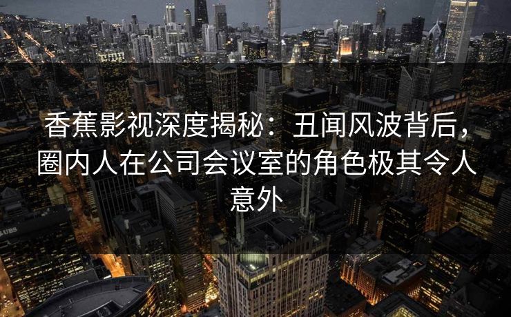 香蕉影视深度揭秘：丑闻风波背后，圈内人在公司会议室的角色极其令人意外