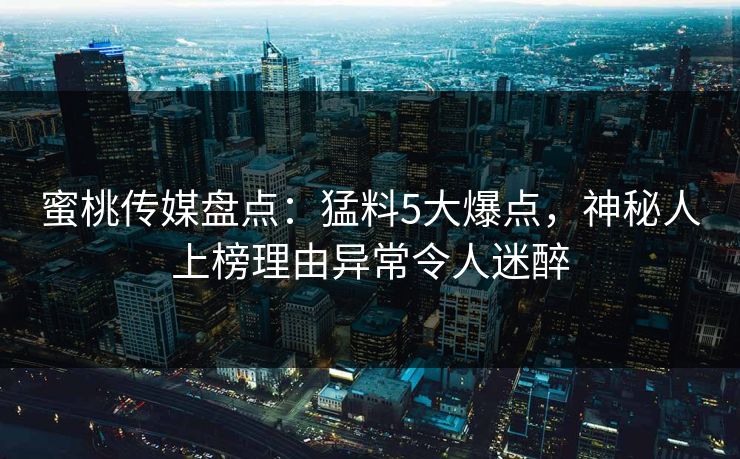 蜜桃传媒盘点:猛料5大爆点,神秘人上榜理由异常令人迷醉 蜜桃传媒盘点:猛料5大爆点,神秘人上榜理由异常令人迷醉