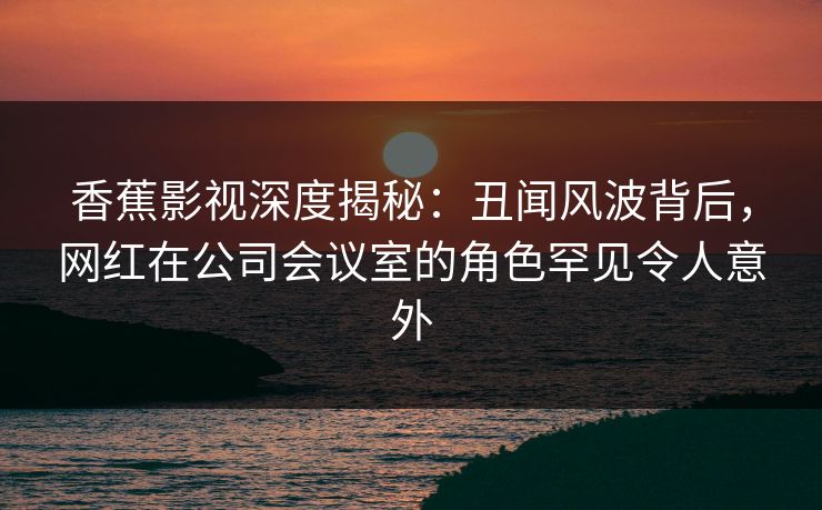 香蕉影视深度揭秘:丑闻风波背后,网红在公司会议室的角色罕见令人意外 香蕉影视深度揭秘:丑闻风波背后,网红在公司会议室的角色罕见令人意外