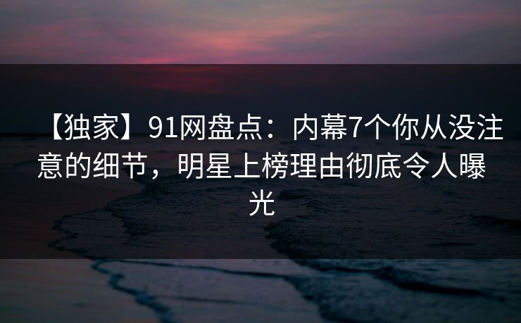【独家】91网盘点：内幕7个你从没注意的细节，明星上榜理由彻底令人曝光