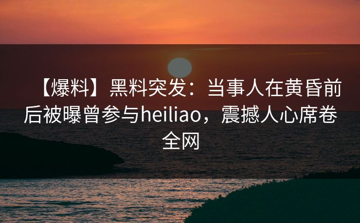 【爆料】黑料突发:当事人在黄昏前后被曝曾参与heiliao,震撼人心席卷全网 【爆料】黑料突发:当事人在黄昏前后被曝曾参与heiliao,震撼人心席卷全网