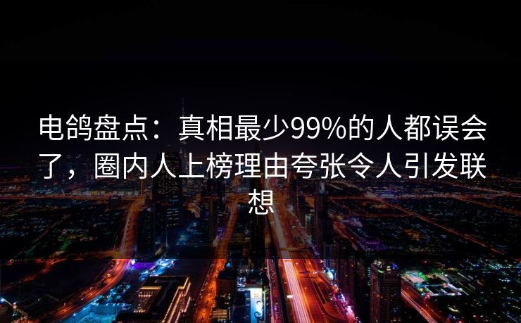电鸽盘点：真相最少99%的人都误会了，圈内人上榜理由夸张令人引发联想