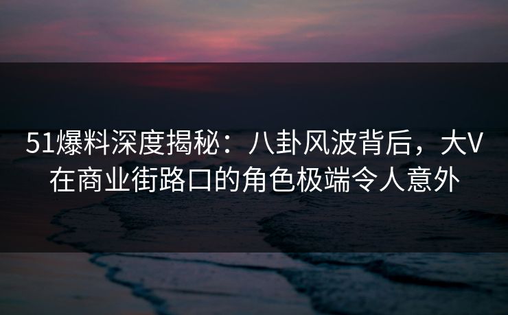 51爆料深度揭秘：八卦风波背后，大V在商业街路口的角色极端令人意外