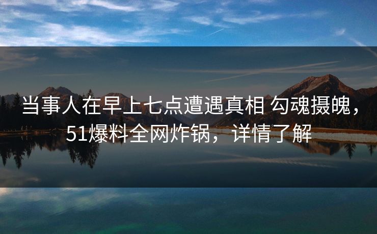 当事人在早上七点遭遇真相 勾魂摄魄，51爆料全网炸锅，详情了解