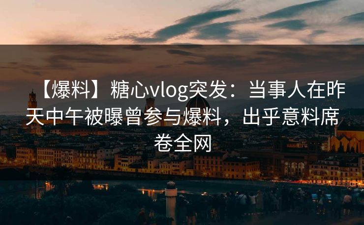 【爆料】糖心vlog突发：当事人在昨天中午被曝曾参与爆料，出乎意料席卷全网
